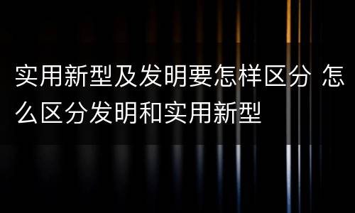 实用新型及发明要怎样区分 怎么区分发明和实用新型