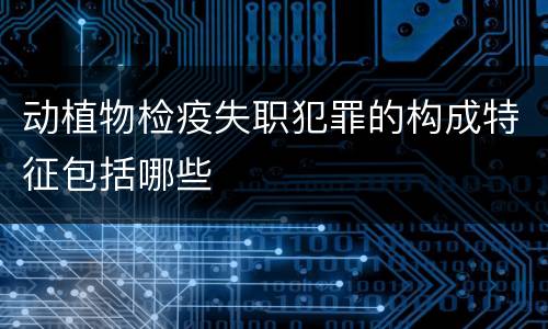 动植物检疫失职犯罪的构成特征包括哪些