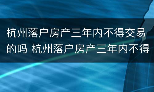 杭州落户房产三年内不得交易的吗 杭州落户房产三年内不得交易的吗现在