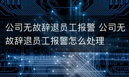 公司无故辞退员工报警 公司无故辞退员工报警怎么处理