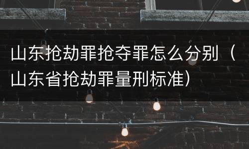 山东抢劫罪抢夺罪怎么分别（山东省抢劫罪量刑标准）