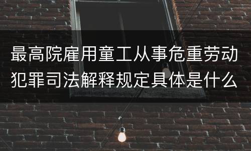 最高院雇用童工从事危重劳动犯罪司法解释规定具体是什么内容