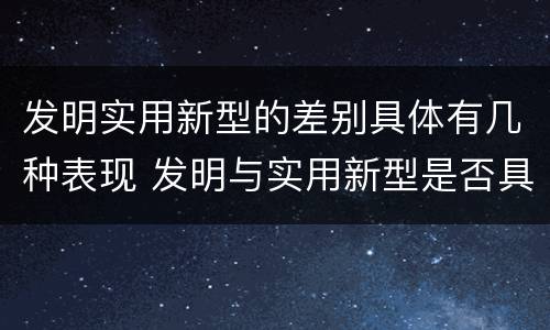 发明实用新型的差别具体有几种表现 发明与实用新型是否具有实用性