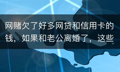网赌欠了好多网贷和信用卡的钱，如果和老公离婚了，这些钱还要他还吗