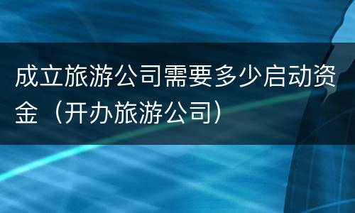 成立旅游公司需要多少启动资金（开办旅游公司）