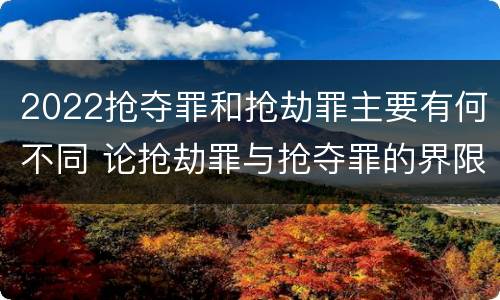 2022抢夺罪和抢劫罪主要有何不同 论抢劫罪与抢夺罪的界限