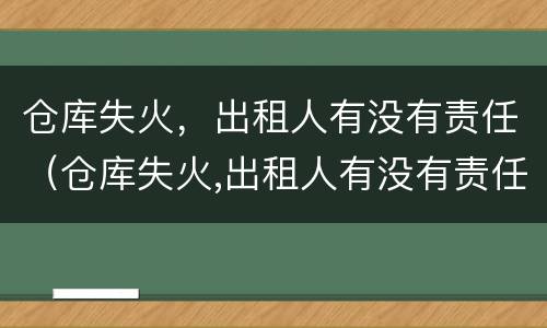 仓库失火，出租人有没有责任（仓库失火,出租人有没有责任保险）
