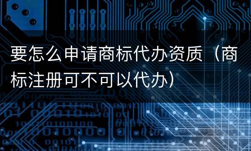 要怎么申请商标代办资质（商标注册可不可以代办）