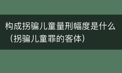 构成拐骗儿童量刑幅度是什么（拐骗儿童罪的客体）