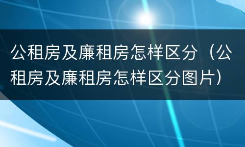 公租房及廉租房怎样区分（公租房及廉租房怎样区分图片）