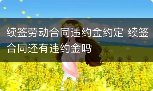 续签劳动合同违约金约定 续签合同还有违约金吗