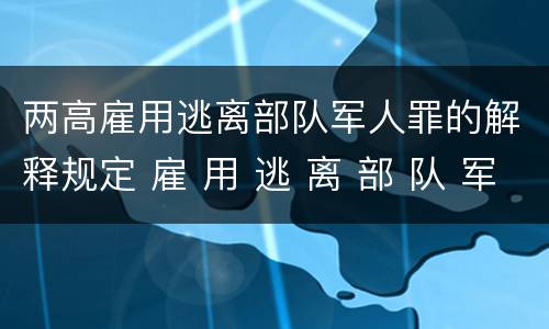 两高雇用逃离部队军人罪的解释规定 雇 用 逃 离 部 队 军 人 罪