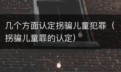 几个方面认定拐骗儿童犯罪（拐骗儿童罪的认定）