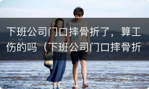 下班公司门口摔骨折了，算工伤的吗（下班公司门口摔骨折了,算工伤的吗怎么赔偿）