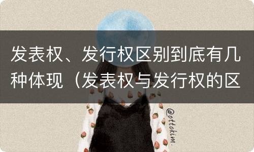 发表权、发行权区别到底有几种体现（发表权与发行权的区别）
