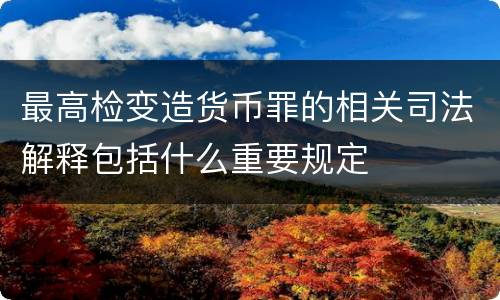 最高检变造货币罪的相关司法解释包括什么重要规定