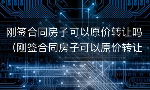 刚签合同房子可以原价转让吗（刚签合同房子可以原价转让吗怎么办）