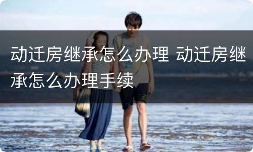 动迁房继承怎么办理 动迁房继承怎么办理手续