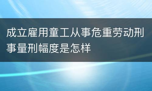 成立雇用童工从事危重劳动刑事量刑幅度是怎样