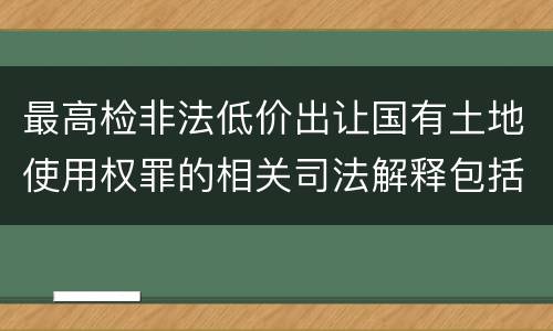 最高检非法低价出让国有土地使用权罪的相关司法解释包括哪些内容