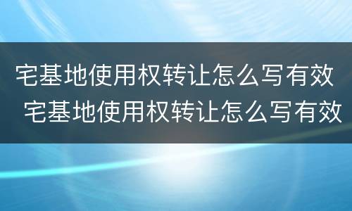 宅基地使用权转让怎么写有效 宅基地使用权转让怎么写有效协议