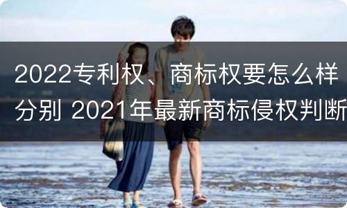 2022专利权、商标权要怎么样分别 2021年最新商标侵权判断标准