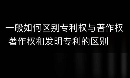 一般如何区别专利权与著作权 著作权和发明专利的区别