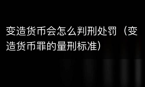变造货币会怎么判刑处罚（变造货币罪的量刑标准）