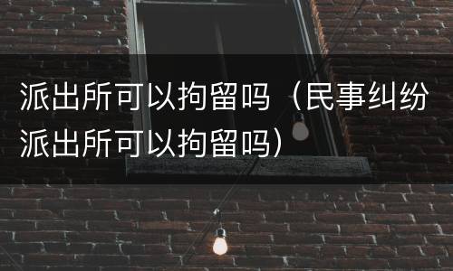 派出所可以拘留吗（民事纠纷派出所可以拘留吗）