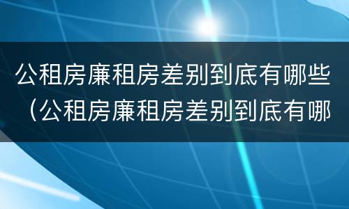 公租房廉租房差别到底有哪些（公租房廉租房差别到底有哪些问题）