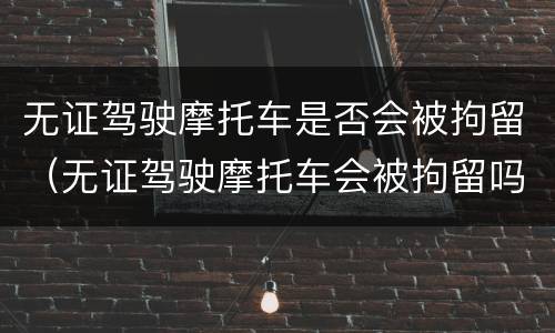 无证驾驶摩托车是否会被拘留（无证驾驶摩托车会被拘留吗）