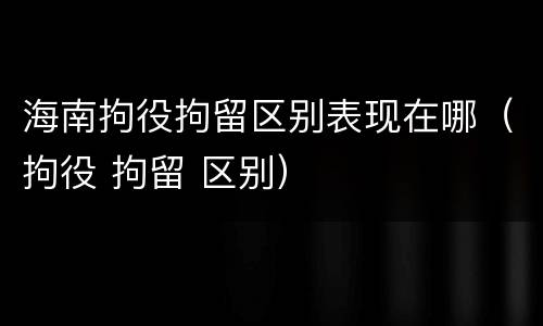 海南拘役拘留区别表现在哪（拘役 拘留 区别）