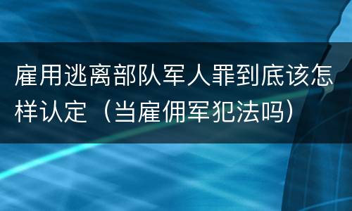 雇用逃离部队军人罪到底该怎样认定（当雇佣军犯法吗）