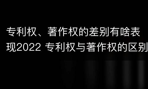 专利权、著作权的差别有啥表现2022 专利权与著作权的区别
