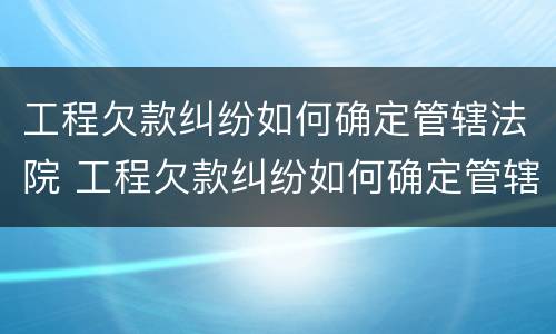 工程欠款纠纷如何确定管辖法院 工程欠款纠纷如何确定管辖法院案件