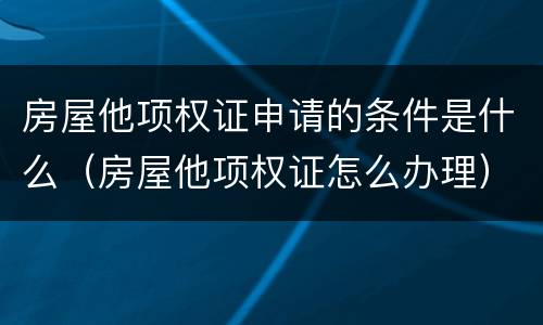 房屋他项权证申请的条件是什么（房屋他项权证怎么办理）