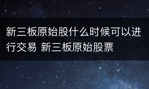 新三板原始股什么时候可以进行交易 新三板原始股票