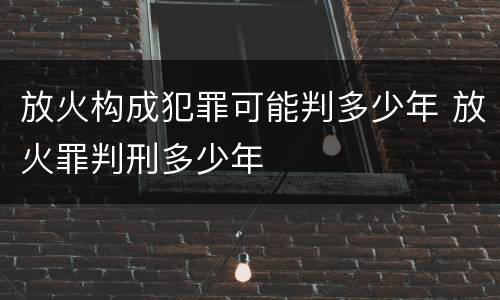 放火构成犯罪可能判多少年 放火罪判刑多少年