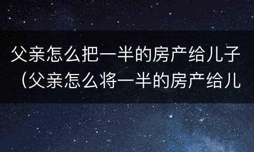 父亲怎么把一半的房产给儿子（父亲怎么将一半的房产给儿子）