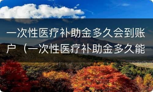 一次性医疗补助金多久会到账户（一次性医疗补助金多久能打到卡上?）
