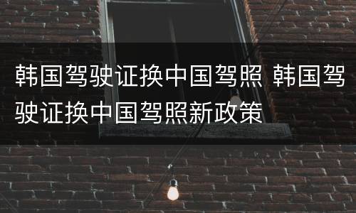 韩国驾驶证换中国驾照 韩国驾驶证换中国驾照新政策