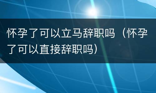 怀孕了可以立马辞职吗（怀孕了可以直接辞职吗）