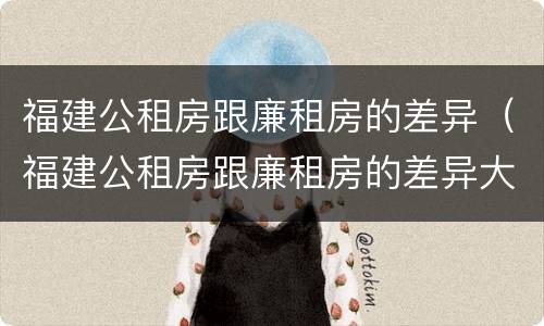 福建公租房跟廉租房的差异（福建公租房跟廉租房的差异大吗）