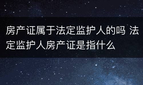 房产证属于法定监护人的吗 法定监护人房产证是指什么