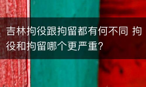吉林拘役跟拘留都有何不同 拘役和拘留哪个更严重?