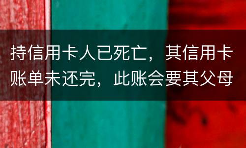持信用卡人已死亡，其信用卡账单未还完，此账会要其父母还吗
