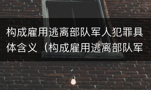 构成雇用逃离部队军人犯罪具体含义（构成雇用逃离部队军人犯罪具体含义的是）