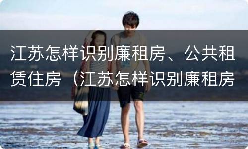 江苏怎样识别廉租房、公共租赁住房（江苏怎样识别廉租房,公共租赁住房的标准）