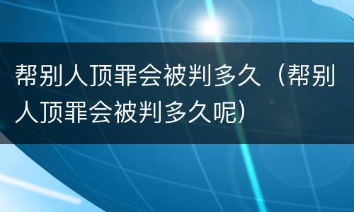 帮别人顶罪会被判多久（帮别人顶罪会被判多久呢）