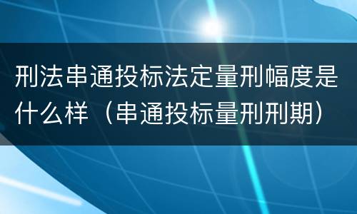 刑法串通投标法定量刑幅度是什么样（串通投标量刑刑期）
